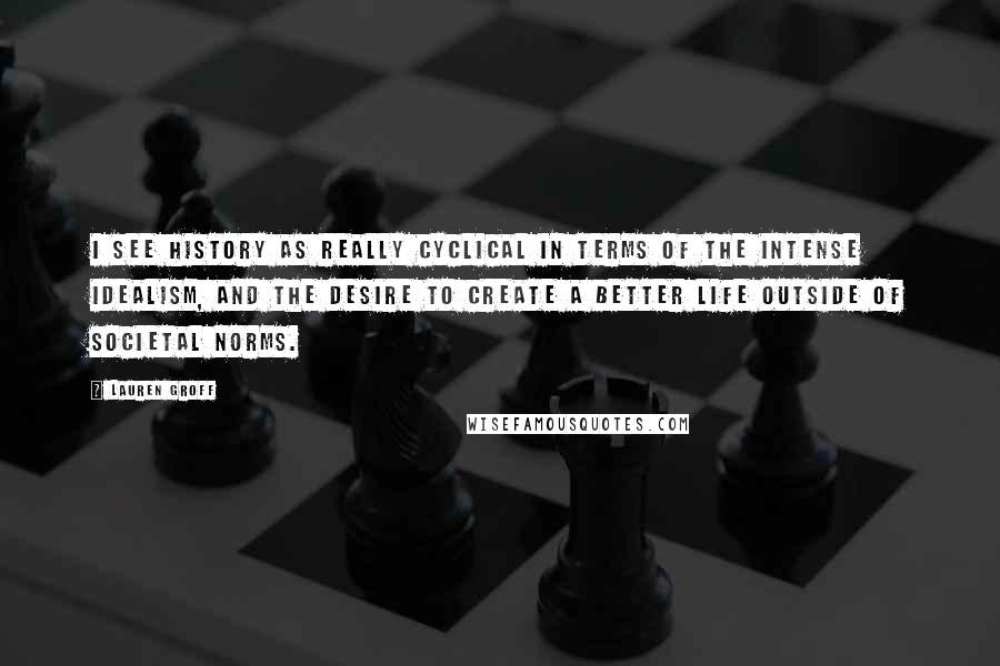 Lauren Groff Quotes: I see history as really cyclical in terms of the intense idealism, and the desire to create a better life outside of societal norms.