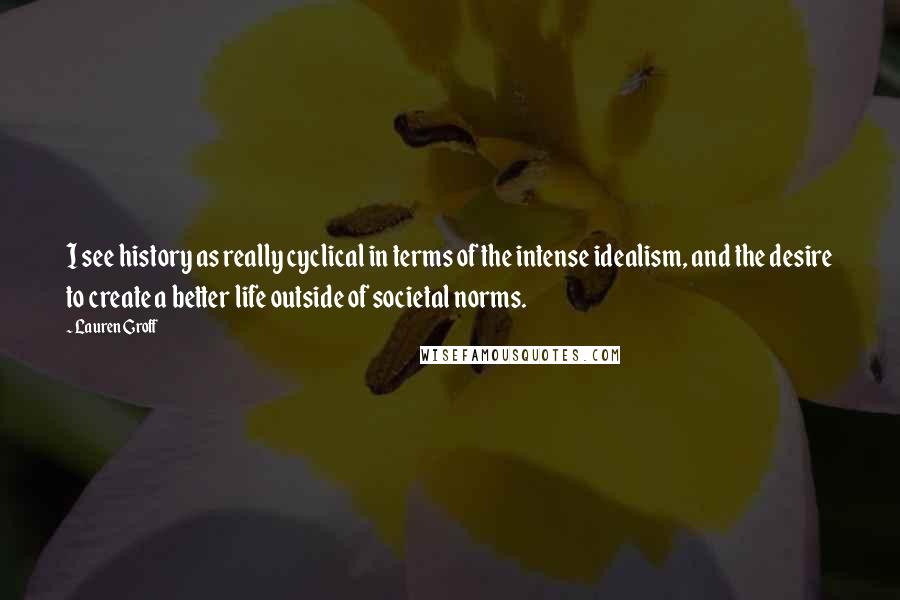 Lauren Groff Quotes: I see history as really cyclical in terms of the intense idealism, and the desire to create a better life outside of societal norms.