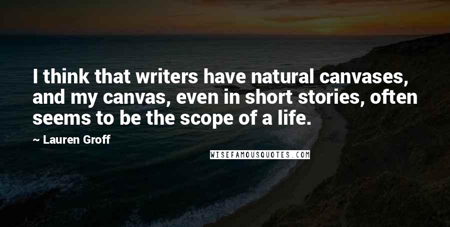 Lauren Groff Quotes: I think that writers have natural canvases, and my canvas, even in short stories, often seems to be the scope of a life.