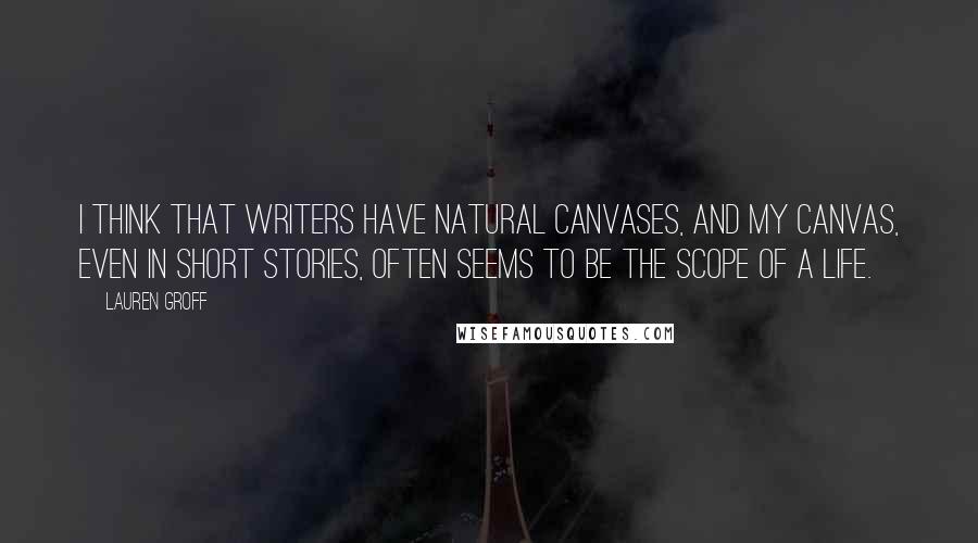 Lauren Groff Quotes: I think that writers have natural canvases, and my canvas, even in short stories, often seems to be the scope of a life.