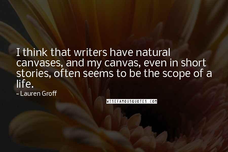 Lauren Groff Quotes: I think that writers have natural canvases, and my canvas, even in short stories, often seems to be the scope of a life.