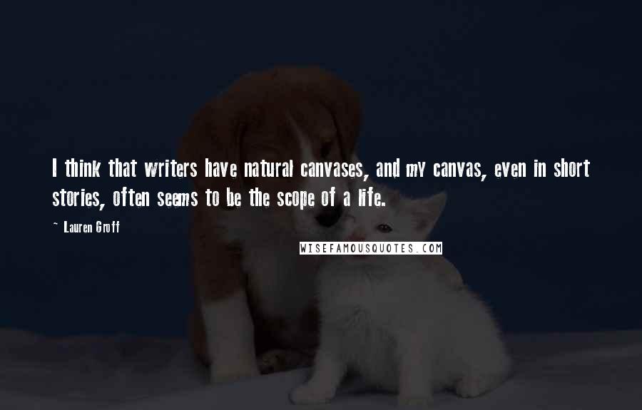 Lauren Groff Quotes: I think that writers have natural canvases, and my canvas, even in short stories, often seems to be the scope of a life.