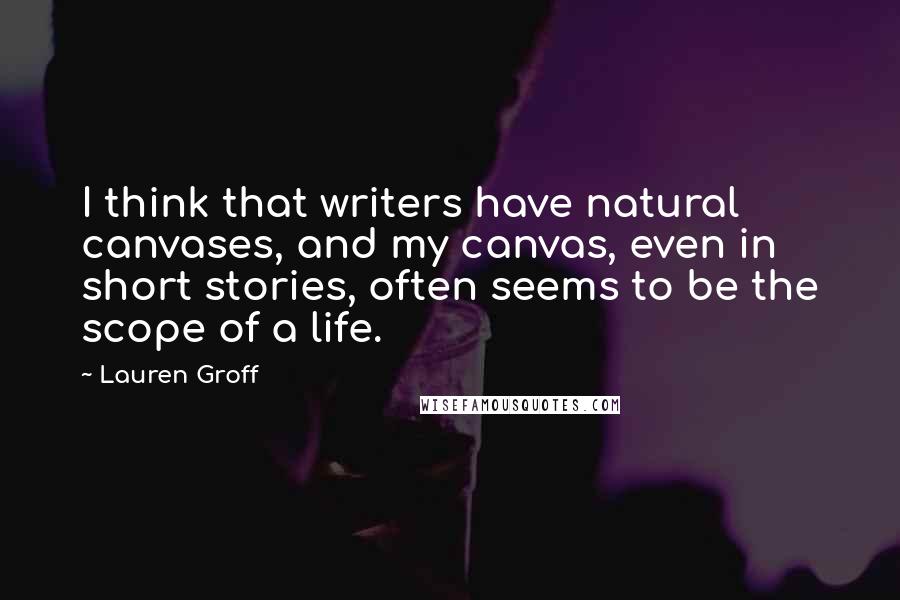 Lauren Groff Quotes: I think that writers have natural canvases, and my canvas, even in short stories, often seems to be the scope of a life.