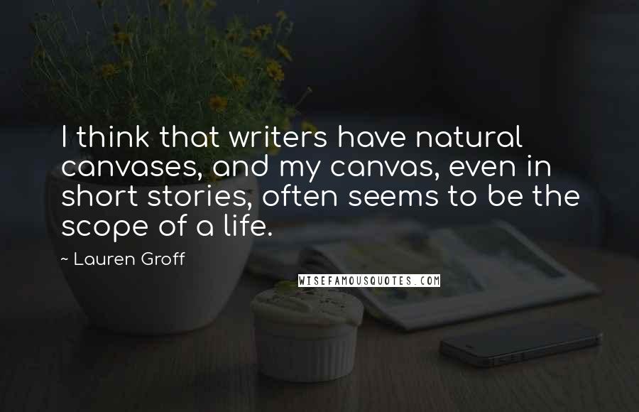 Lauren Groff Quotes: I think that writers have natural canvases, and my canvas, even in short stories, often seems to be the scope of a life.