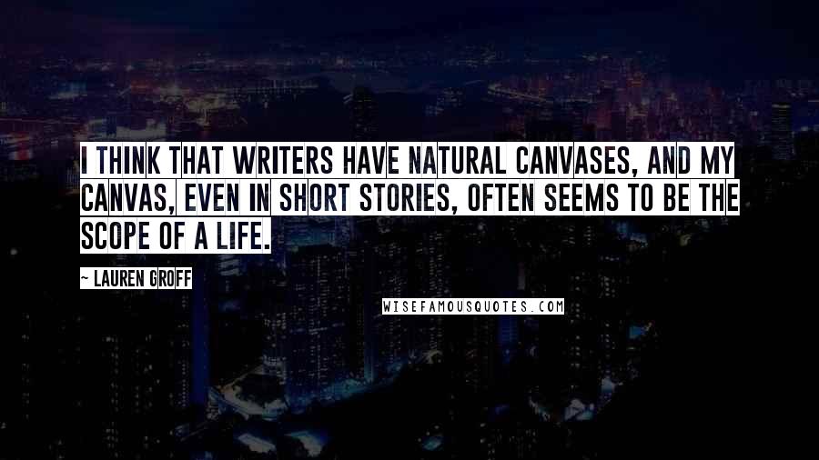 Lauren Groff Quotes: I think that writers have natural canvases, and my canvas, even in short stories, often seems to be the scope of a life.