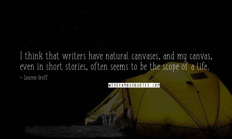 Lauren Groff Quotes: I think that writers have natural canvases, and my canvas, even in short stories, often seems to be the scope of a life.