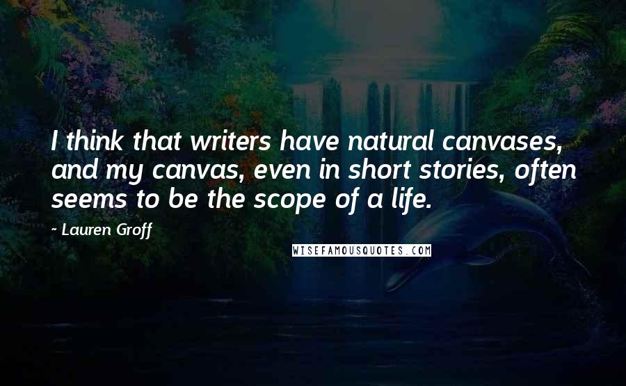 Lauren Groff Quotes: I think that writers have natural canvases, and my canvas, even in short stories, often seems to be the scope of a life.