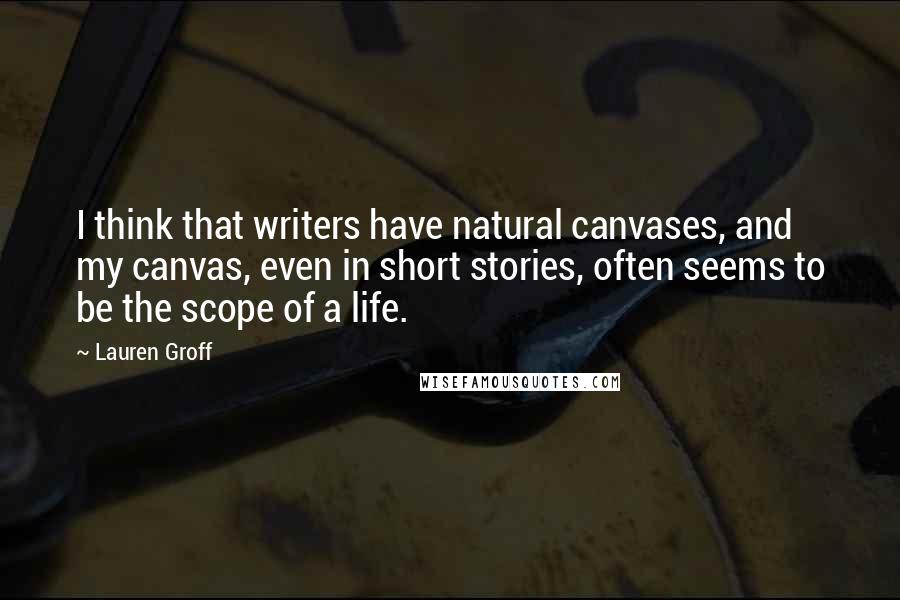 Lauren Groff Quotes: I think that writers have natural canvases, and my canvas, even in short stories, often seems to be the scope of a life.