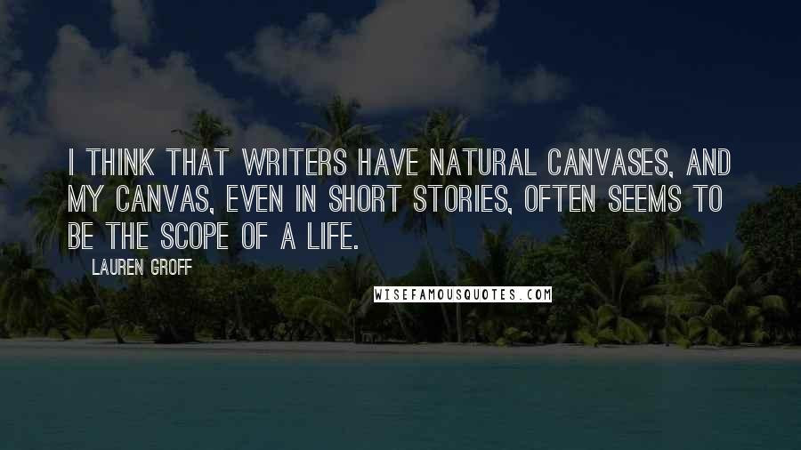 Lauren Groff Quotes: I think that writers have natural canvases, and my canvas, even in short stories, often seems to be the scope of a life.