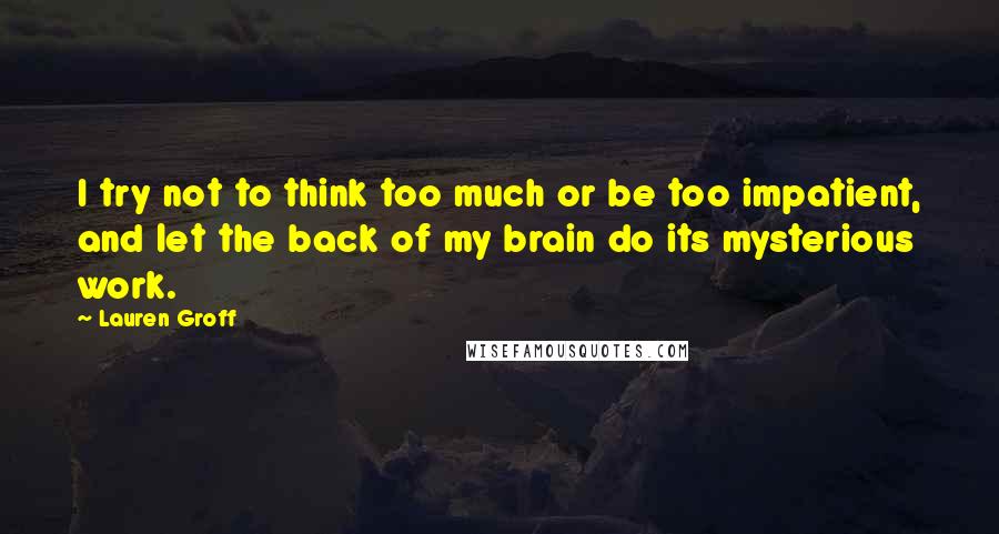 Lauren Groff Quotes: I try not to think too much or be too impatient, and let the back of my brain do its mysterious work.