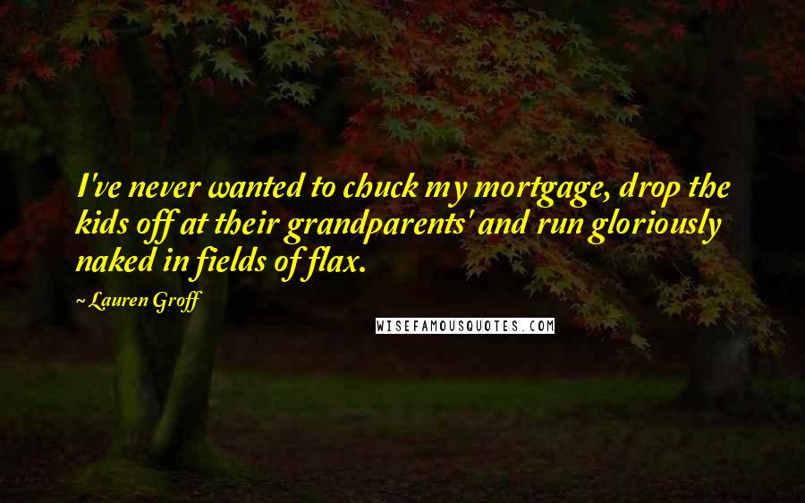 Lauren Groff Quotes: I've never wanted to chuck my mortgage, drop the kids off at their grandparents' and run gloriously naked in fields of flax.