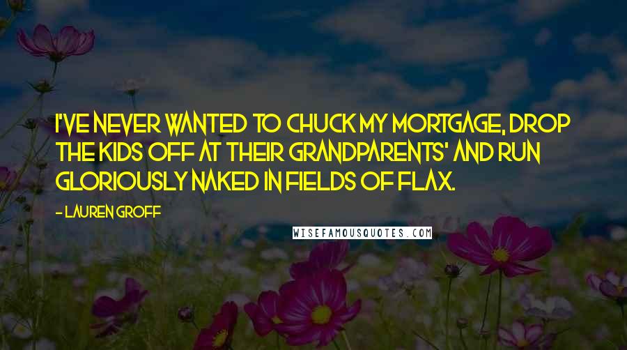 Lauren Groff Quotes: I've never wanted to chuck my mortgage, drop the kids off at their grandparents' and run gloriously naked in fields of flax.