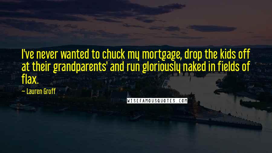 Lauren Groff Quotes: I've never wanted to chuck my mortgage, drop the kids off at their grandparents' and run gloriously naked in fields of flax.