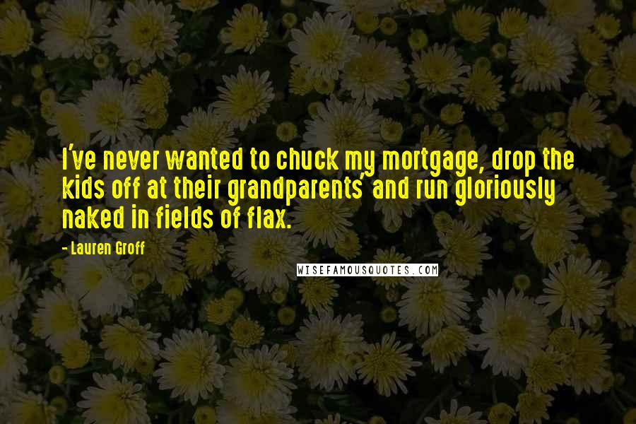 Lauren Groff Quotes: I've never wanted to chuck my mortgage, drop the kids off at their grandparents' and run gloriously naked in fields of flax.