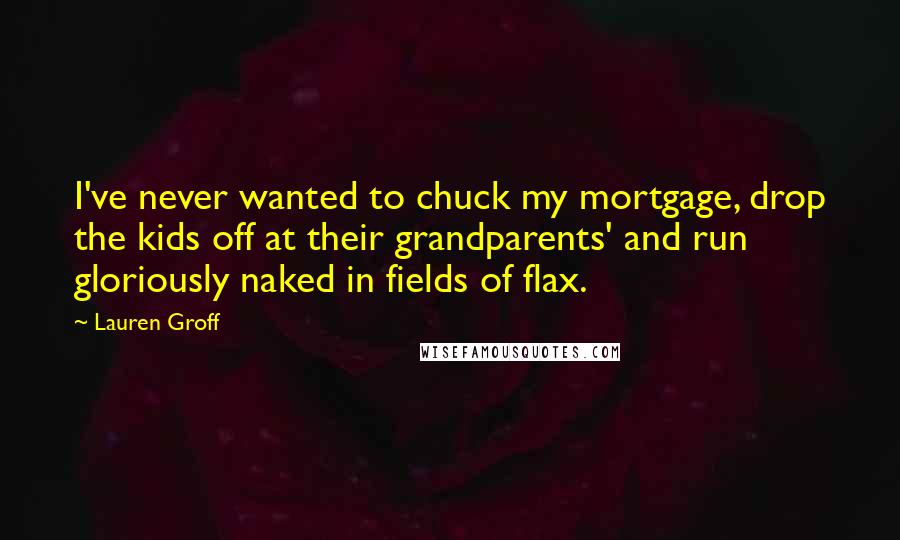 Lauren Groff Quotes: I've never wanted to chuck my mortgage, drop the kids off at their grandparents' and run gloriously naked in fields of flax.