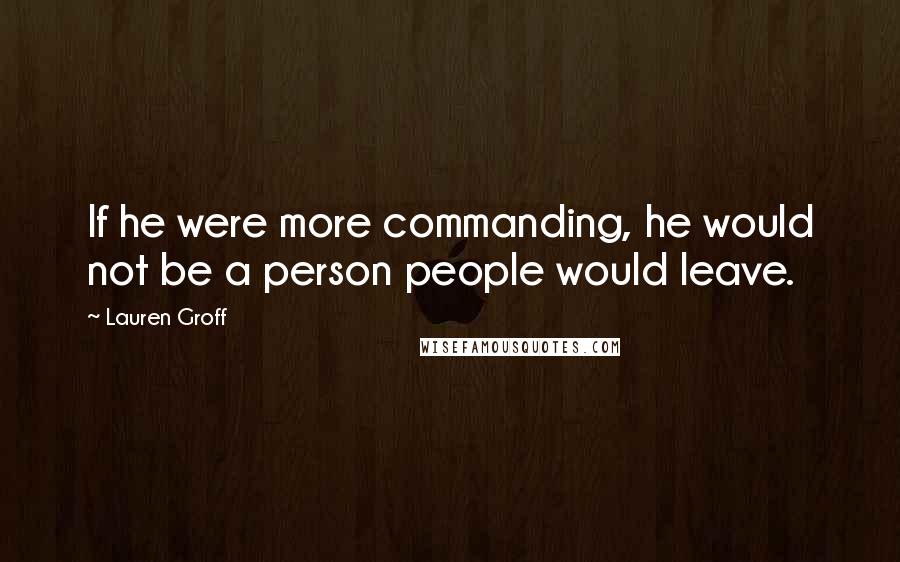 Lauren Groff Quotes: If he were more commanding, he would not be a person people would leave.
