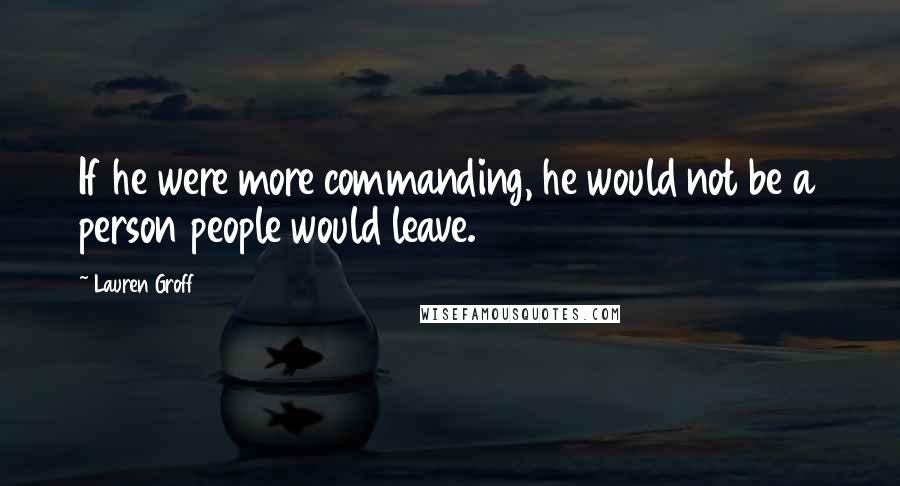 Lauren Groff Quotes: If he were more commanding, he would not be a person people would leave.