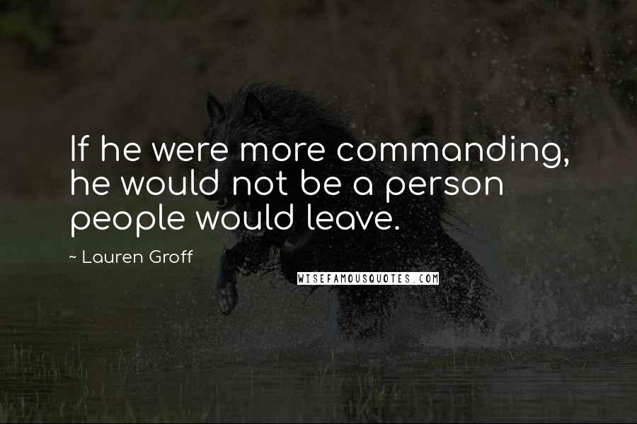Lauren Groff Quotes: If he were more commanding, he would not be a person people would leave.