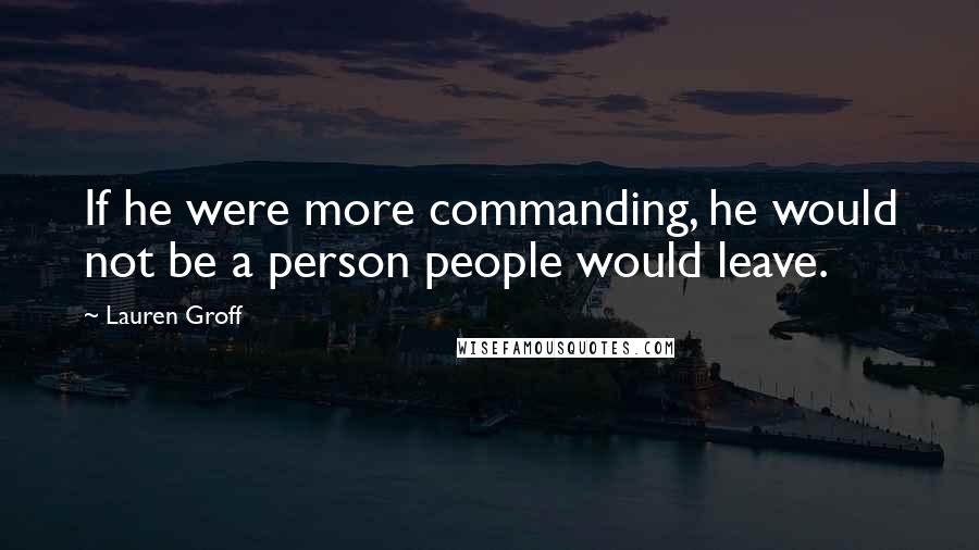 Lauren Groff Quotes: If he were more commanding, he would not be a person people would leave.