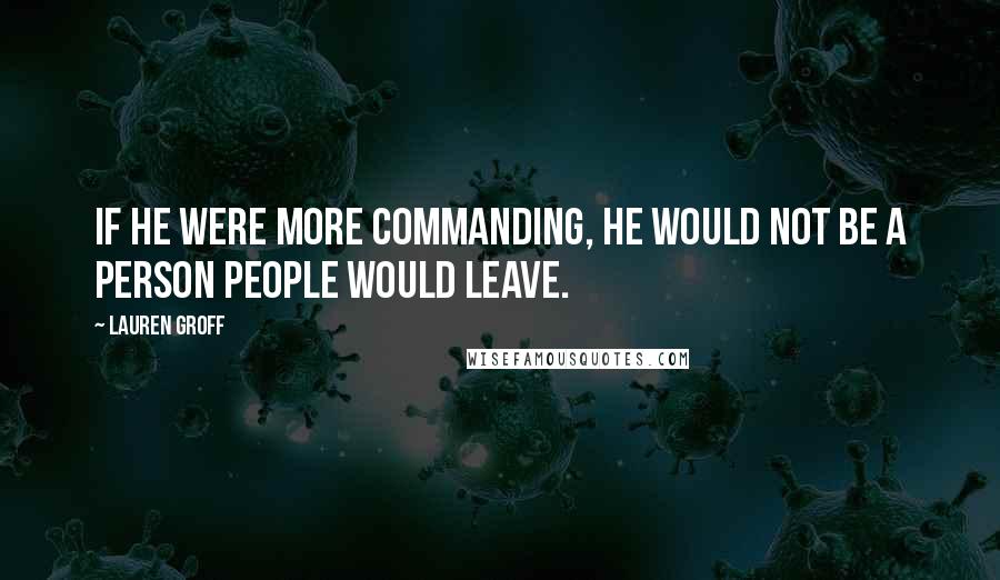 Lauren Groff Quotes: If he were more commanding, he would not be a person people would leave.