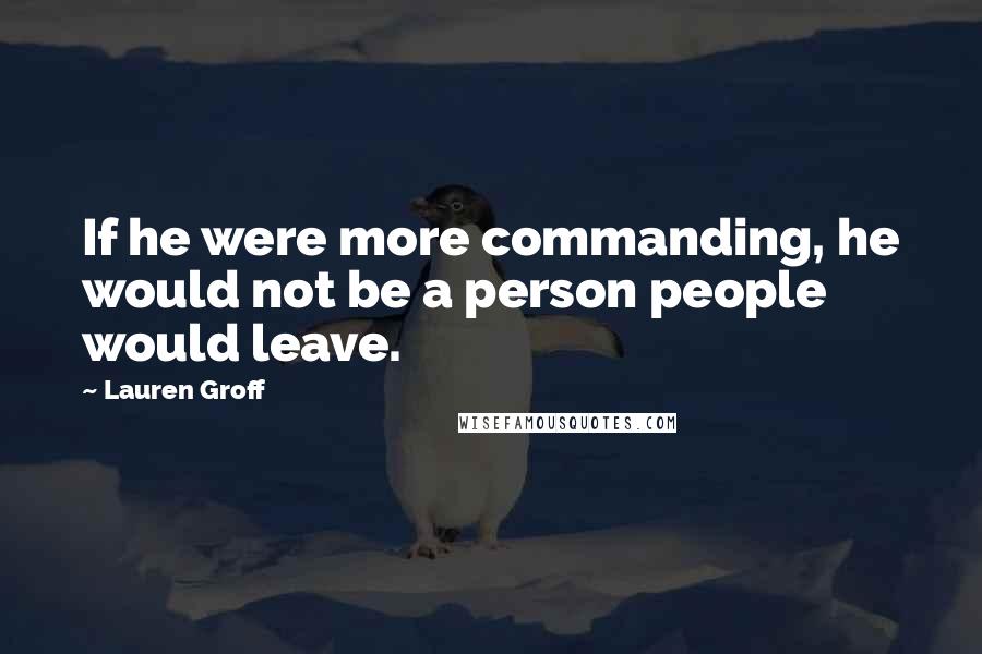 Lauren Groff Quotes: If he were more commanding, he would not be a person people would leave.