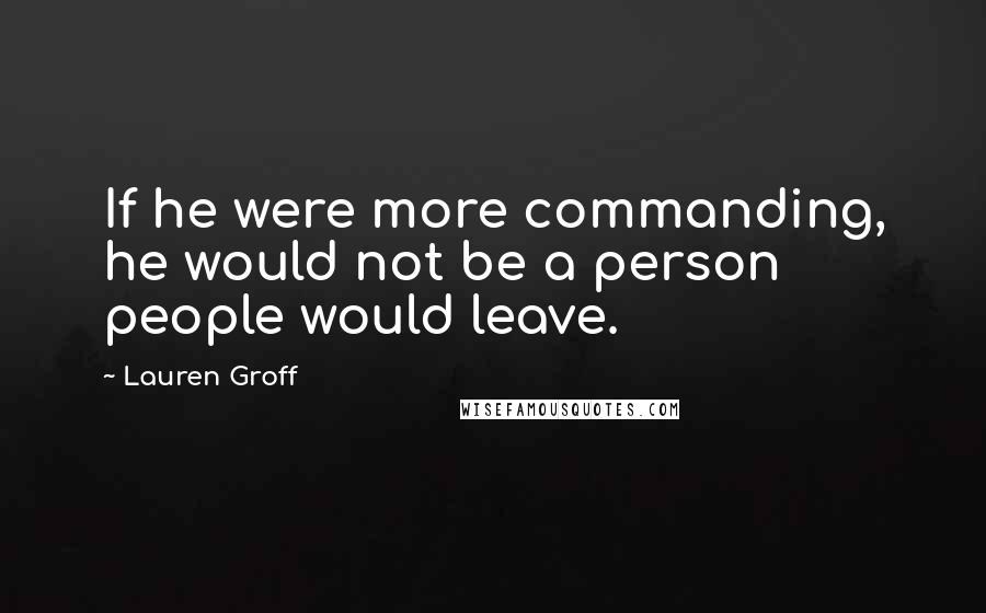 Lauren Groff Quotes: If he were more commanding, he would not be a person people would leave.