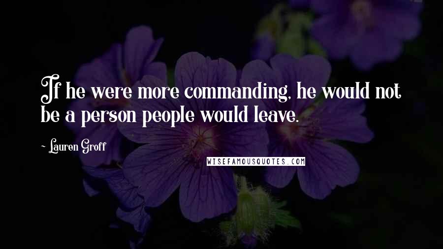 Lauren Groff Quotes: If he were more commanding, he would not be a person people would leave.