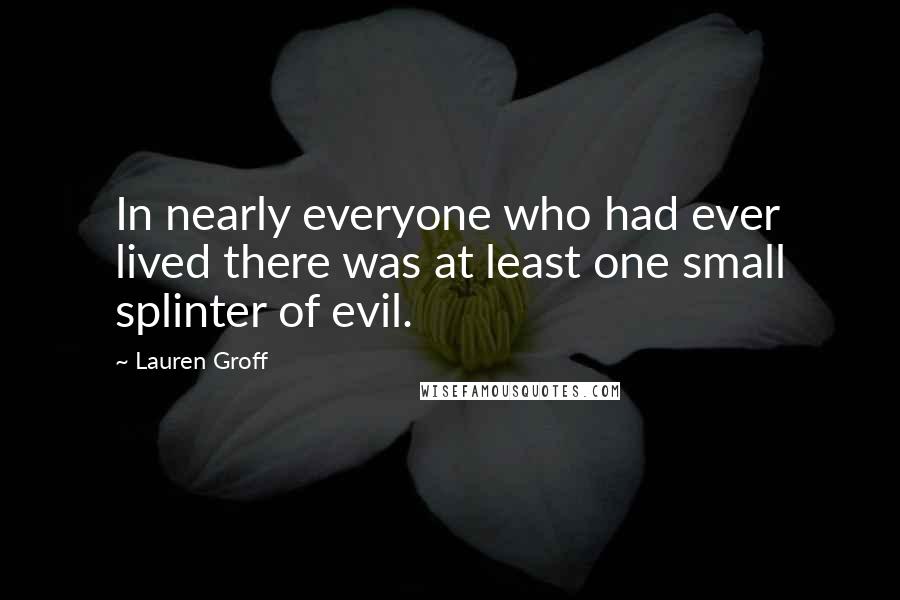 Lauren Groff Quotes: In nearly everyone who had ever lived there was at least one small splinter of evil.