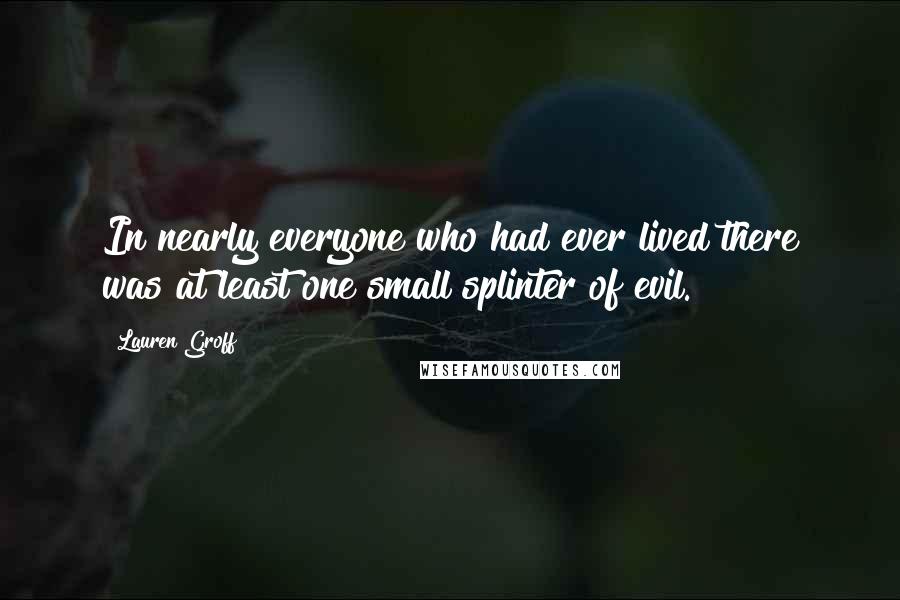 Lauren Groff Quotes: In nearly everyone who had ever lived there was at least one small splinter of evil.