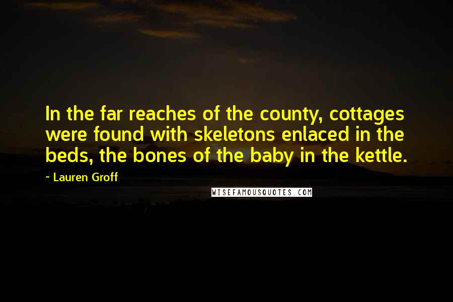 Lauren Groff Quotes: In the far reaches of the county, cottages were found with skeletons enlaced in the beds, the bones of the baby in the kettle.