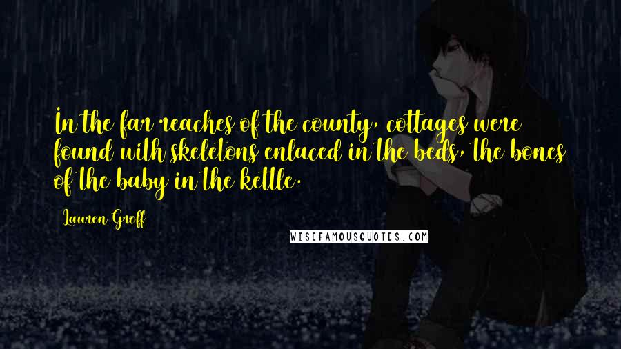 Lauren Groff Quotes: In the far reaches of the county, cottages were found with skeletons enlaced in the beds, the bones of the baby in the kettle.