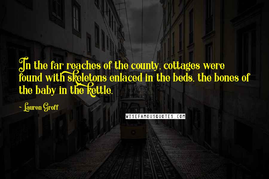 Lauren Groff Quotes: In the far reaches of the county, cottages were found with skeletons enlaced in the beds, the bones of the baby in the kettle.