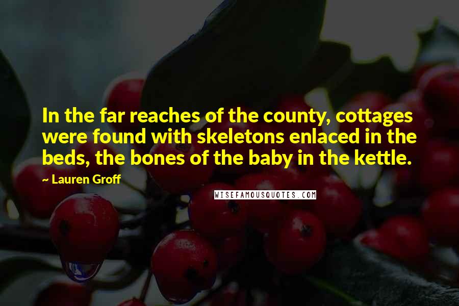 Lauren Groff Quotes: In the far reaches of the county, cottages were found with skeletons enlaced in the beds, the bones of the baby in the kettle.