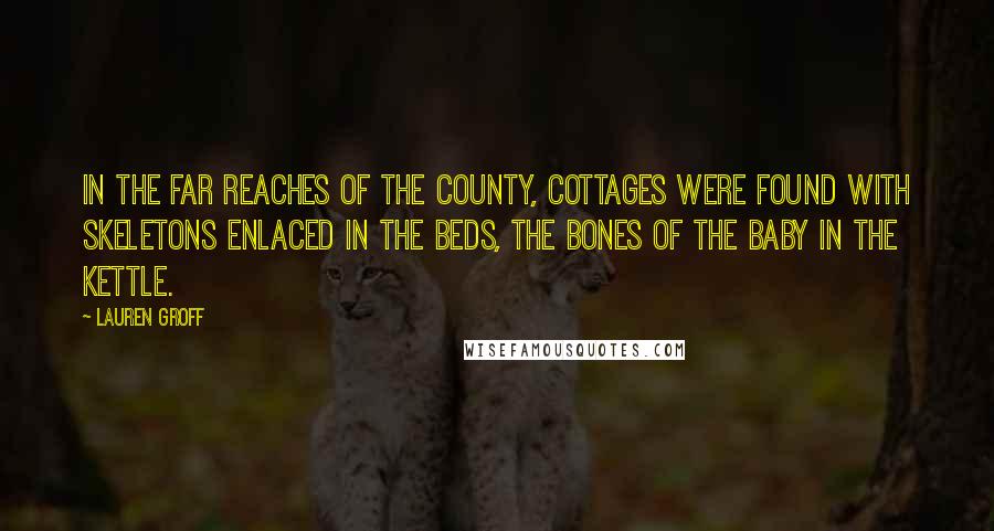 Lauren Groff Quotes: In the far reaches of the county, cottages were found with skeletons enlaced in the beds, the bones of the baby in the kettle.