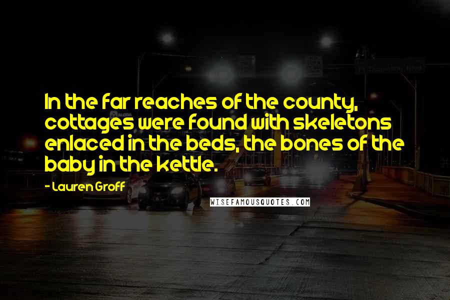 Lauren Groff Quotes: In the far reaches of the county, cottages were found with skeletons enlaced in the beds, the bones of the baby in the kettle.