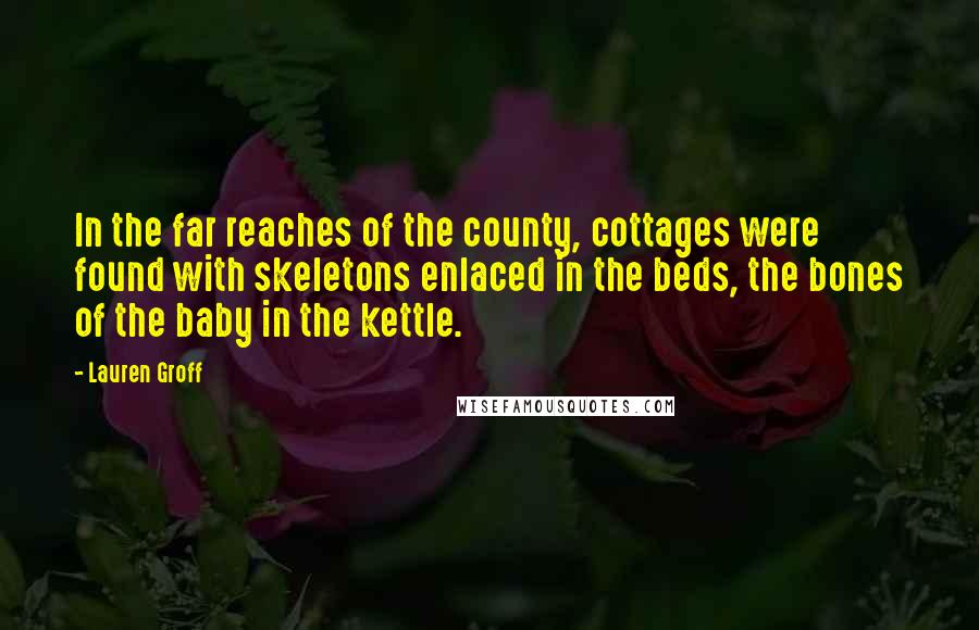 Lauren Groff Quotes: In the far reaches of the county, cottages were found with skeletons enlaced in the beds, the bones of the baby in the kettle.