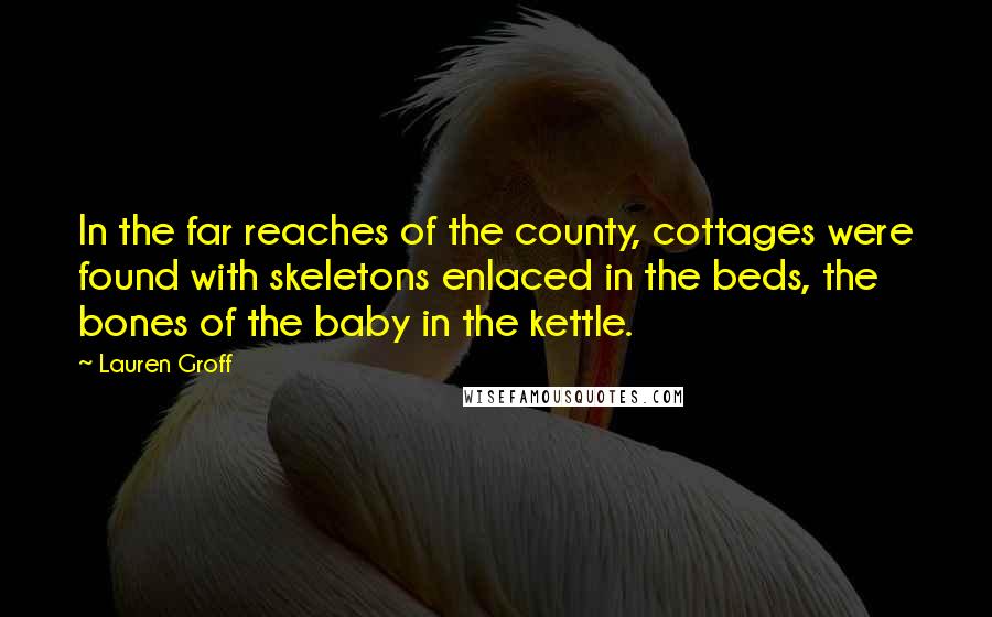 Lauren Groff Quotes: In the far reaches of the county, cottages were found with skeletons enlaced in the beds, the bones of the baby in the kettle.