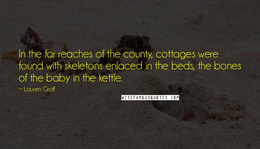 Lauren Groff Quotes: In the far reaches of the county, cottages were found with skeletons enlaced in the beds, the bones of the baby in the kettle.