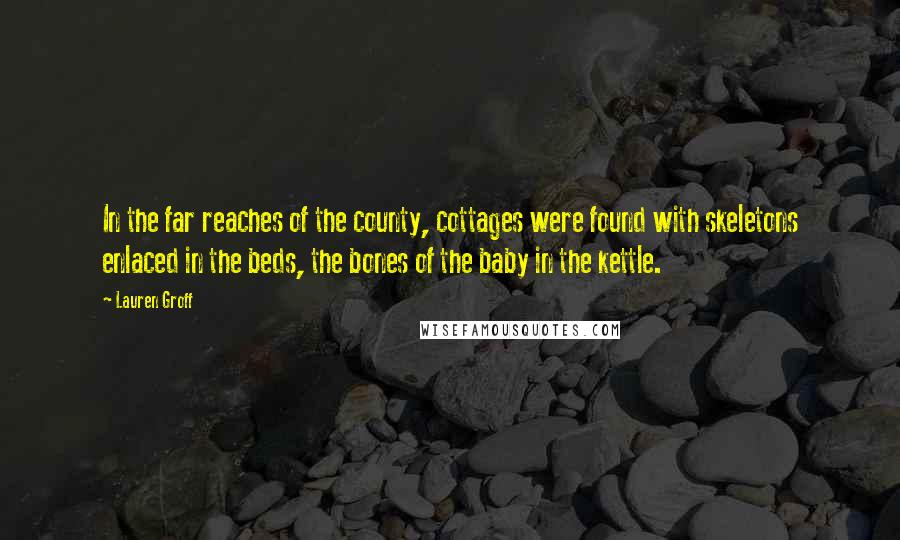 Lauren Groff Quotes: In the far reaches of the county, cottages were found with skeletons enlaced in the beds, the bones of the baby in the kettle.