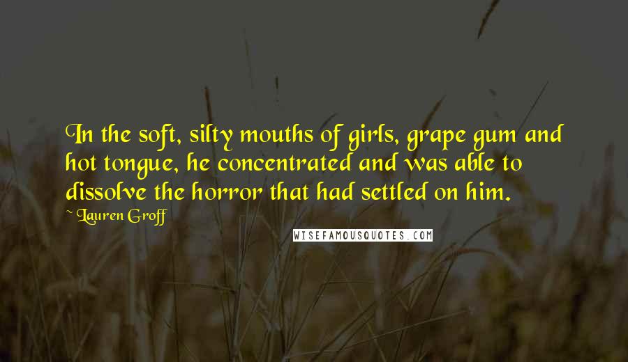 Lauren Groff Quotes: In the soft, silty mouths of girls, grape gum and hot tongue, he concentrated and was able to dissolve the horror that had settled on him.