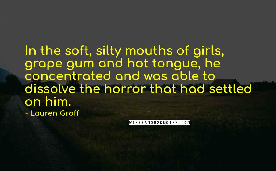 Lauren Groff Quotes: In the soft, silty mouths of girls, grape gum and hot tongue, he concentrated and was able to dissolve the horror that had settled on him.