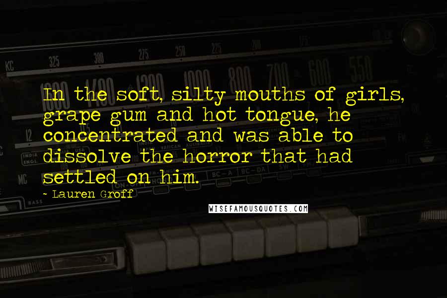 Lauren Groff Quotes: In the soft, silty mouths of girls, grape gum and hot tongue, he concentrated and was able to dissolve the horror that had settled on him.