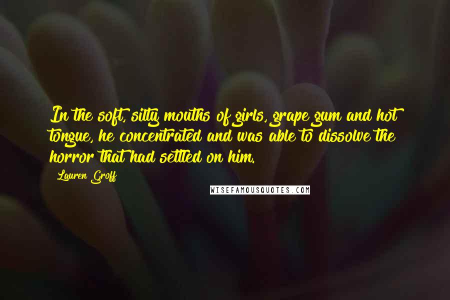 Lauren Groff Quotes: In the soft, silty mouths of girls, grape gum and hot tongue, he concentrated and was able to dissolve the horror that had settled on him.