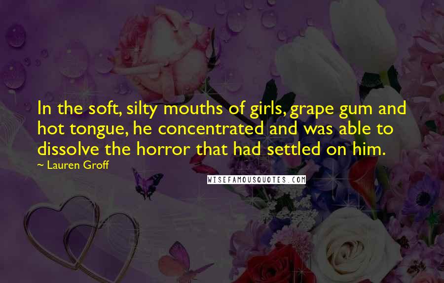 Lauren Groff Quotes: In the soft, silty mouths of girls, grape gum and hot tongue, he concentrated and was able to dissolve the horror that had settled on him.