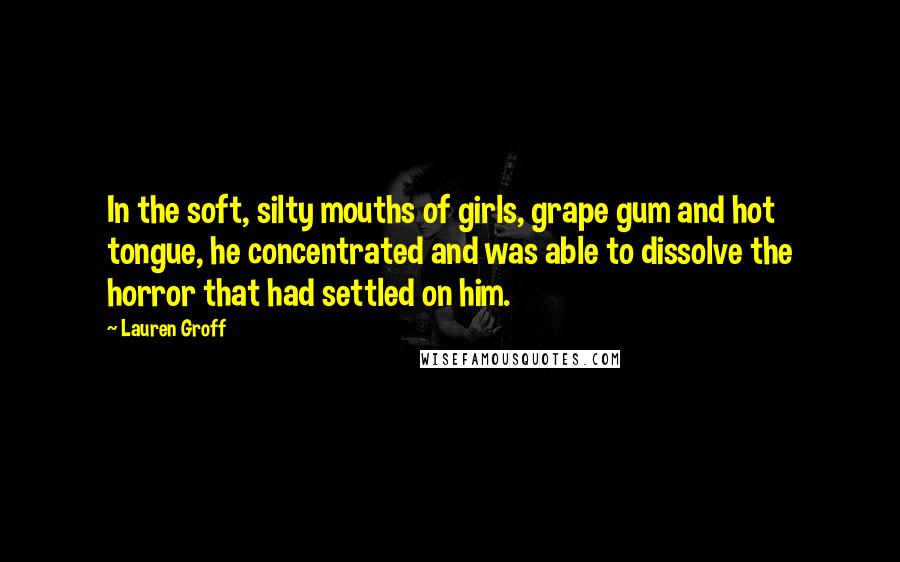 Lauren Groff Quotes: In the soft, silty mouths of girls, grape gum and hot tongue, he concentrated and was able to dissolve the horror that had settled on him.