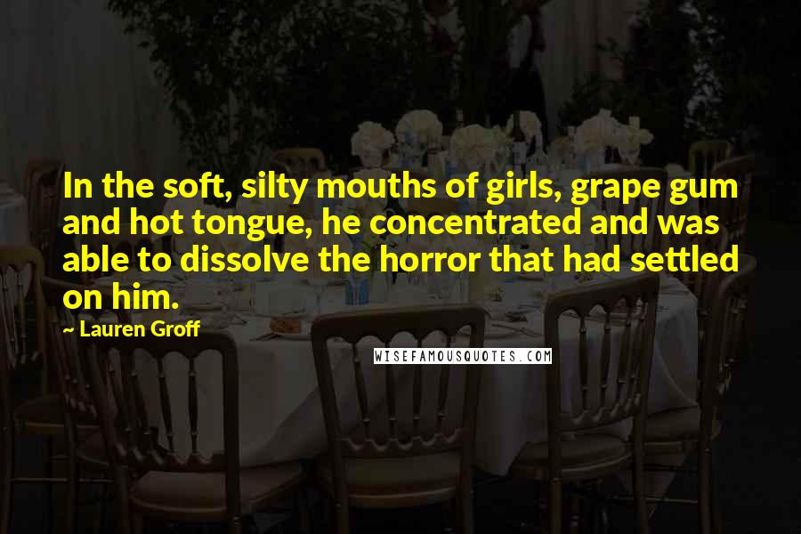 Lauren Groff Quotes: In the soft, silty mouths of girls, grape gum and hot tongue, he concentrated and was able to dissolve the horror that had settled on him.