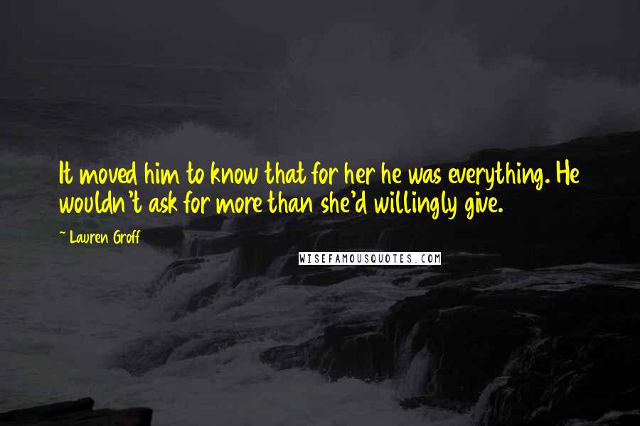 Lauren Groff Quotes: It moved him to know that for her he was everything. He wouldn't ask for more than she'd willingly give.
