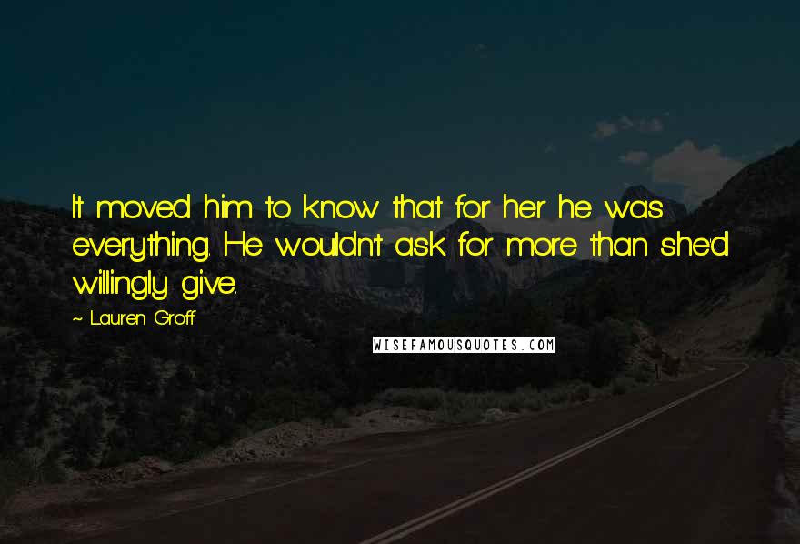 Lauren Groff Quotes: It moved him to know that for her he was everything. He wouldn't ask for more than she'd willingly give.