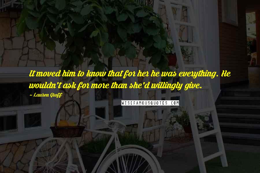 Lauren Groff Quotes: It moved him to know that for her he was everything. He wouldn't ask for more than she'd willingly give.