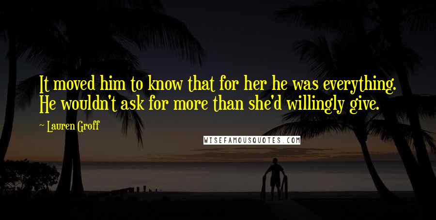 Lauren Groff Quotes: It moved him to know that for her he was everything. He wouldn't ask for more than she'd willingly give.